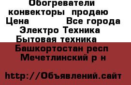 Обогреватели( конвекторы) продаю  › Цена ­ 2 200 - Все города Электро-Техника » Бытовая техника   . Башкортостан респ.,Мечетлинский р-н